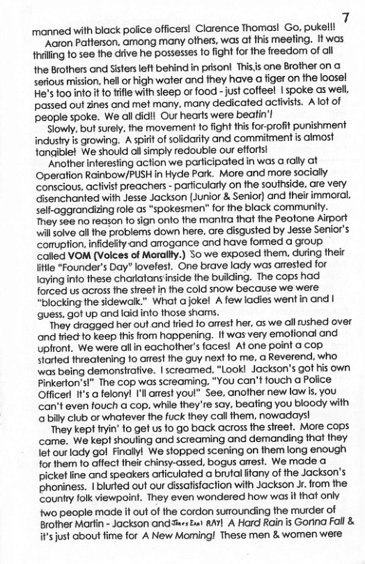 rmanned with black police officers! Clarence Thomasl Go, pukellt ‘Aaron Patterson, among many others, was at this meeting. It was thilling fo see the drive he possesses fo fight for the freedom of all the Brothers and Sisters left behind in prison! This,is one Brother on a serious mission, hel or high water and hey have a figer on the loosel He’s too info it o frifle with sleep or food - just coffee! | spoke as well, passed out zines and met many, many dedicated activists. A lof of people spoke. We all didll Our hearts were beatin’l Slowly, but surely, the movernent fo fight this for-profit punishment indushy is growing. A spirt of solidarity and commitment is almost fangible! We should all simply redouble our efforts! Another interesting action we participated in was a rally at Operation Rainbow/PUSH in Hyde Park. More and more socially conscious, activist preachers - pariicularly on the southside, are very disenchanted with Jesse Jackson [Junior & Senior) and their immoral, seli-aggrandizing role as “spokesmen’ for the black community. They see no reason to sign onto the mantra hat the Peotone will solve all the problems down here, are disgusted by Jesse Senior’s comuption, infidefity-and arrogance and have formed a group called VOM (Volces of Morallty.) So we exposed them, during their litle “Founder’s Day” lovefest. One brave lady was amested for laying into these chariatansinside the building. The cops had forced us across he sreet in fhe cold snow because we were “blocking the sidewalk." What ajoke! A few ladies wentin and | quess, got up and laid into those shams. They dragged her out and fried fo arrest her, as we all wshed over ond friectto keep this from happening. It was very emotional and upfront. We were allin eachother’s faces! Af one point a cop starfed threatening fo arrest the guy next fo me, a Reverend, who ‘was being demonstrafive. | screamed, “Look! Jackson’s got his own Pinkerfon’sl” The cop was screaming, “You can’t fouch a Police Officerl It’s a felony! I’l arrest youl” See, another new law is, you can’t even touch a cop, while they’re say, beating you bloody with abilly club or whatever the fuck they call them, nowadays! They kept fryin’ o get us fo go back across fhe street. More cops came. We kept shouling and screaming and demanding that they let our lady gol Finally! We stopped scening on them long enough for them to affect their chinsy-assed, bogus amest. We made a picket line and speakers arliculated a brutal fitany of the Jackson’s phoniness. | bluried out our dissatistaction with Jackson Jr. from the Country folk viewpoint. They even wondered how was it that only #wo people made it out of the cordon surounding the murder of Brother Mariin - Jackson anddies Ewi AAY) A Hard Rain is Gorina Fall & it’sjust about fime for A New Moming! These men & women were